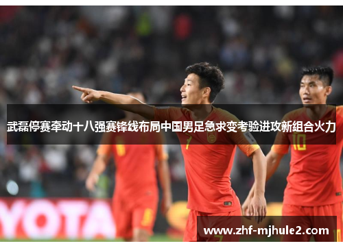 武磊停赛牵动十八强赛锋线布局中国男足急求变考验进攻新组合火力