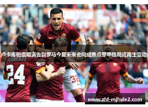 卢卡库租借期满告别罗马今夏未来去向成焦点意甲格局或再生变动 卢卡库租借期满告别罗马今夏未来去向成焦点意甲格局或再生变动