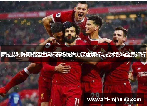 萨拉赫对阵阿根廷世俱杯赛场统治力深度解析与战术影响全景评析