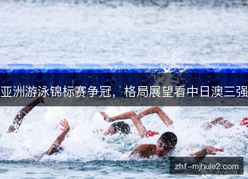 亚洲游泳锦标赛争冠,格局展望看中日澳三强 亚洲游泳锦标赛争冠,格局展望看中日澳三强