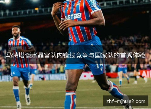 马特塔谈水晶宫队内锋线竞争与国家队的首秀体验
